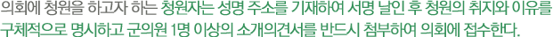 의회에 청원을 하고자 하는 청원자는 성명 주소를 기재하여 서명 날인 후 청원의 취지와 이유를 
구체적으로 명시하고 군의원 1명 이상의 소개의견서를 반드시 첨부하여 의회에 접수한다.
