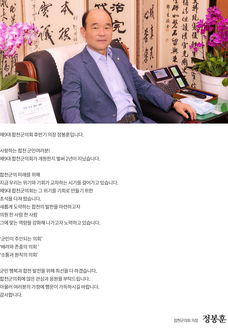 

제9대 합천군의회 후반기 의장 정봉훈입니다.

사랑하는 합천 군민여러분!
제9대 합천군의회가 개원한지 벌써 2년이 지났습니다.

합천군의 미래를 위해 
지금 우리는 위기와 기회가 교차하는 시기를 걸어가고 있습니다.
제9대 합천군의회는 그 위기를 기회로 만들기 위한 
초석을 다져 왔습니다.
새롭게 도약하는 합천의 발판을 마련하고자 
의원 한 사람 한 사람 
그에 맞는 역량을 강화해 나가고자 노력하고 있습니다.

‘군민이 주인되는 의회’
‘배려와 존중의 의회 ’ 
‘소통과 원칙의 의회’ 

군민 행복과 합천 발전을 위해 최선을 다 하겠습니다. 
합천군의회에 많은 관심과 응원을 부탁드립니다. 
아울러 여러분의 가정에 행운이 가득하시길 바랍니다.
감사합니다.